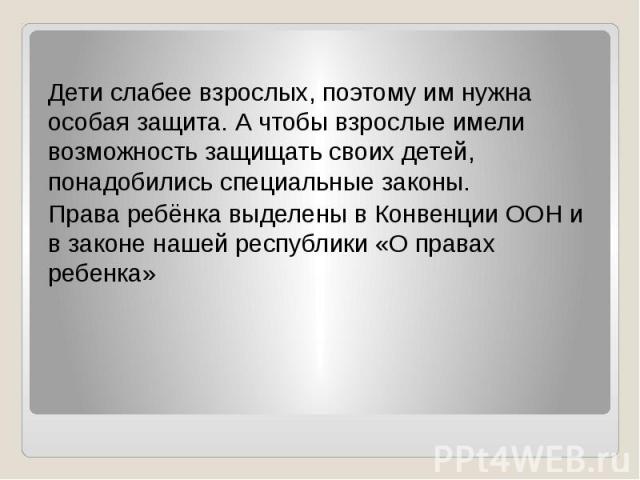 Дети слабее взрослых, поэтому им нужна особая защита. А чтобы взрослые имели возможность защищать своих детей, понадобились специальные законы. Права ребёнка выделены в Конвенции ООН и в законе нашей республики «О правах ребенка»