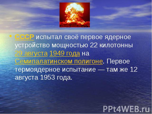 СССР испытал своё первое ядерное устройство мощностью 22 килотонны 29 августа 1949 года на Семипалатинском полигоне. Первое термоядерное испытание — там же 12 августа 1953 года. СССР испытал своё первое ядерное уст…