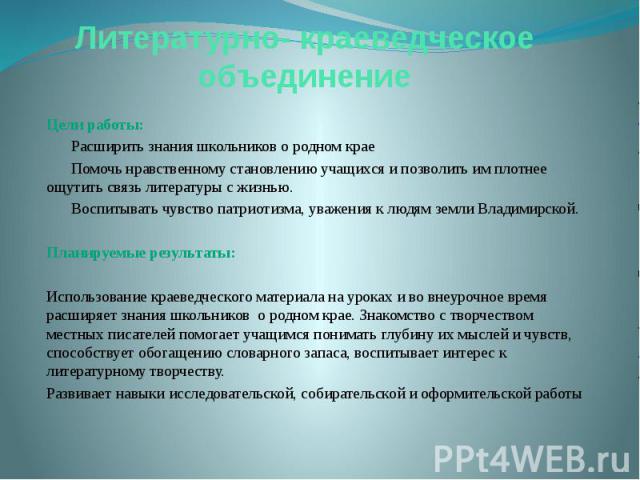 Литературно- краеведческое объединение Цели работы: Расширить знания школьников о родном крае Помочь нравственному становлению учащихся и позволить им плотнее ощутить связь литературы с жизнью. Воспитывать чувство патриотизма, уважения к людям земли…