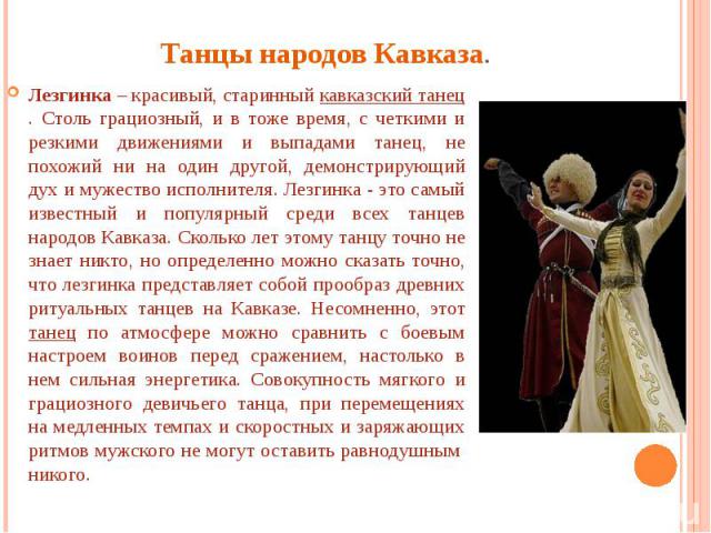 Танцы народов Кавказа. Лезгинка – красивый, старинный кавказский танец. Столь грациозный, и в тоже время, с четкими и резкими движениями и выпадами танец, не похожий ни на один другой, демонстрирующий дух и мужество исполнителя. Лезгинка - это самый…