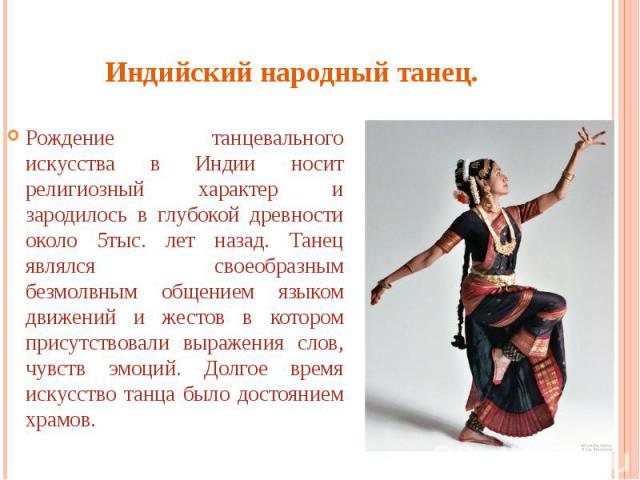 Индийский народный танец. Рождение танцевального искусства в Индии носит религиозный характер и зародилось в глубокой древности около 5тыс. лет назад. Танец являлся своеобразным безмолвным общением языком движений и жестов в котором присутствовали в…