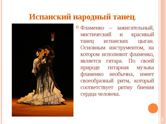 Испанский народный танец. Фламенко – зажигательный, мистический и красивый танец испанских цыган. Основным инструментом, на котором исполняют фламенко, является гитара. По своей природе гитарная музыка фламенко необычна, имеет своеобразный ритм, кот…