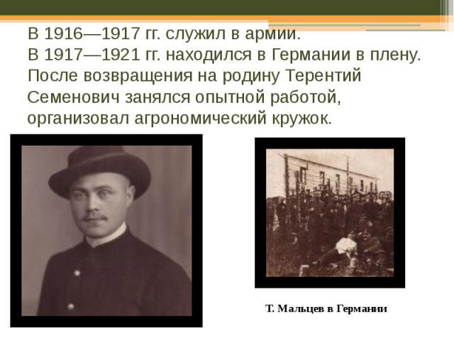 В 1916—1917 гг. служил в армии. В 1917—1921 гг. находился в Германии в плену. После возвращения на родину Терентий Семенович занялся опытной работой, организовал агрономический кружок.