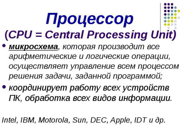 Процессор (CPU = Central Processing Unit) микросхема, которая производит все арифметические и логические операции, осуществляет управление всем процессом решения задачи, заданной программой; координирует работу всех устройств ПК, обработка всех видо…