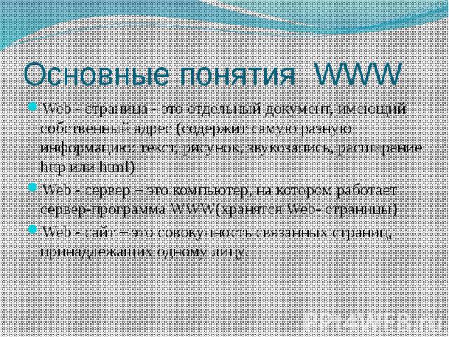 Основные понятия WWW Web - страница - это отдельный документ, имеющий собственный адрес (содержит самую разную информацию: текст, рисунок, звукозапись, расширение http или html) Web - сервер – это компьютер, на котором работает сервер-программа WWW(…