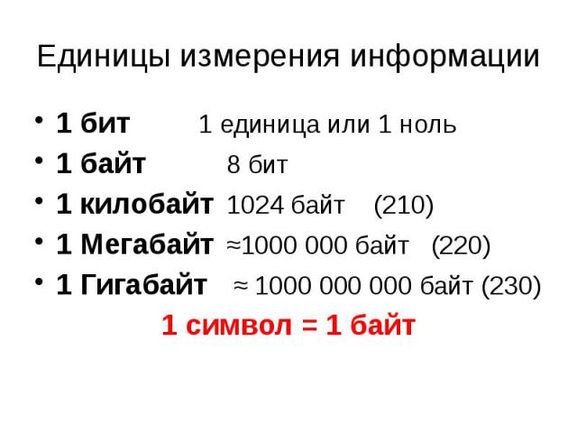 Единицы измерения информации 1 бит 1 единица или 1 ноль 1 байт 8 бит 1 килобайт 1024 байт (210) 1 Мегабайт ≈1000 000 байт (220) 1 Гигабайт ≈ 1000 000 000 байт (230) 1 символ = 1 байт