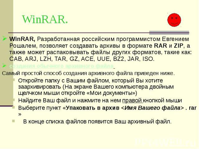 WinRAR. WinRAR, Разработанная российским программистом Евгением Рошалем, позволяет создавать архивы в формате RAR и ZIP, а также может распаковывать файлы других форматов, такие как: CAB, ARJ, LZH, TAR, GZ, ACE, UUE, BZ2, JAR, ISO. создания обычного…