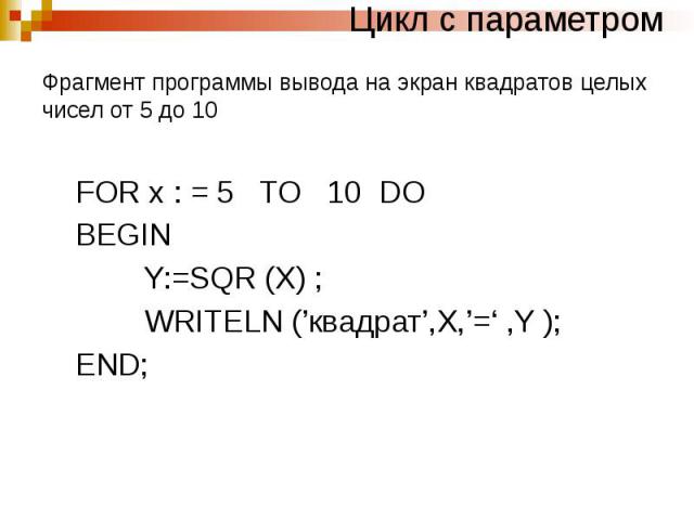 Цикл с параметром Фрагмент программы вывода на экран квадратов целых чисел от 5 до 10 FOR x : = 5 TO 10 DO BEGIN Y:=SQR (X) ; WRITELN (’квадрат’,X,’=‘ ,Y ); END;