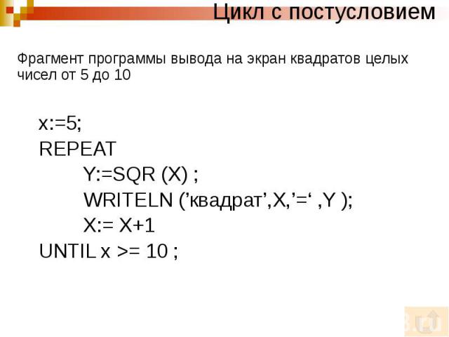 Цикл с постусловием Фрагмент программы вывода на экран квадратов целых чисел от 5 до 10 x:=5; REPEAT Y:=SQR (X) ; WRITELN (’квадрат’,X,’=‘ ,Y ); X:= X+1 UNTIL x >= 10 ;