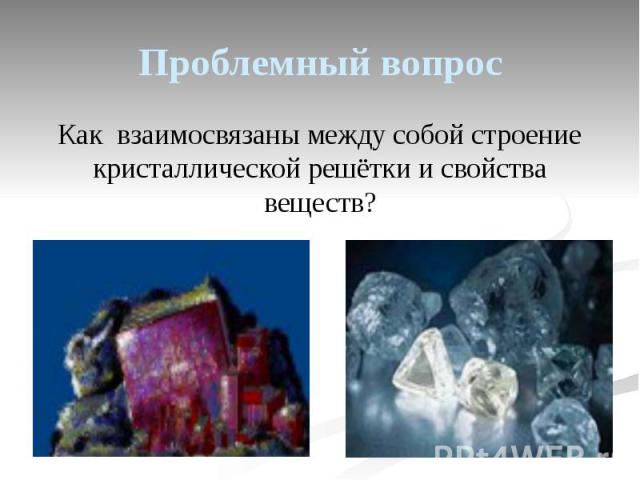 Проблемный вопрос Как взаимосвязаны между собой строение кристаллической решётки и свойства веществ?