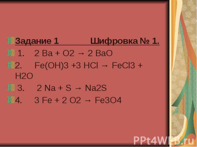 Задание 1 Шифровка № 1.   1.    2 Ba + O2 → 2 BaO  2.     Fe(OH)3 +3 HCl → FeCl3 + H2O  3.     2 Na + S → Na2S  4.     3 Fe + 2 O2 → Fe3O4