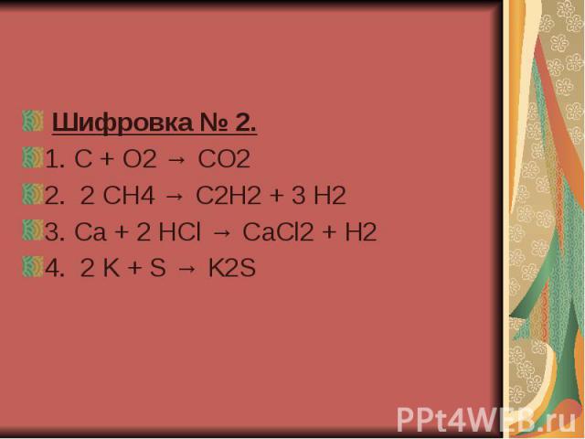  Шифровка № 2.  1. C + O2 → CO2  2.  2 CH4 → C2H2 + 3 H2 3. Ca + 2 HCl → CaCl2 + H2   4.  2 K + S → K2S