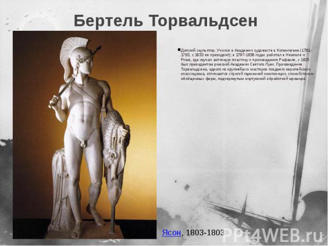 Бертель Торвальдсен Датский скульптор. Учился в Академии художеств в Копенгагене (1781-1793, с 1833 ее президент); в 1797-1838 годах работал в Неаполе и Риме, где изучал античную пластику и произведения Рафаэля, с 1825 был президентом римской Академ…