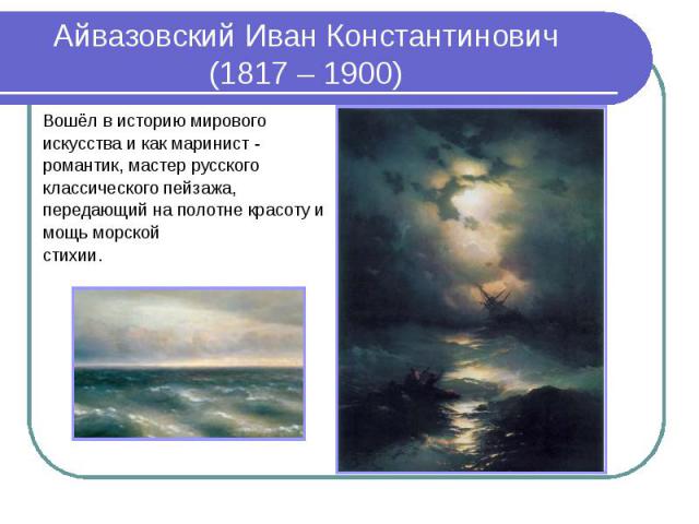 Айвазовский Иван Константинович (1817 – 1900) Вошёл в историю мирового искусства и как маринист - романтик, мастер русского классического пейзажа, передающий на полотне красоту и мощь морской стихии.