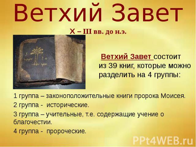 Ветхий Завет Х – III вв. до н.э. 1 группа – законоположительные книги пророка Моисея. 2 группа - исторические. 3 группа – учительные, т.е. содержащие учение о благочестии. 4 группа - пророческие.