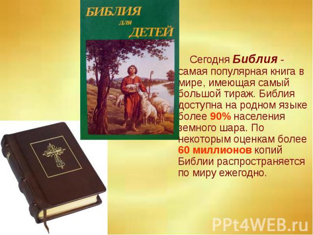Сегодня Библия - самая популярная книга в мире, имеющая самый большой тираж. Библия доступна на родном языке более 90% населения земного шара. По некоторым оценкам более 60 миллионов копий Библии распространяется по миру ежегодно. Сегодня Библия - с…