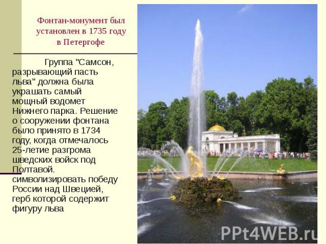 Фонтан-монумент был установлен в 1735 году в Петергофе Группа "Самсон, разрывающий пасть льва" должна была украшать самый мощный водомет Нижнего парка. Решение о сооружении фонтана было принято в 1734 году, когда отмечалось 25-летие р…
