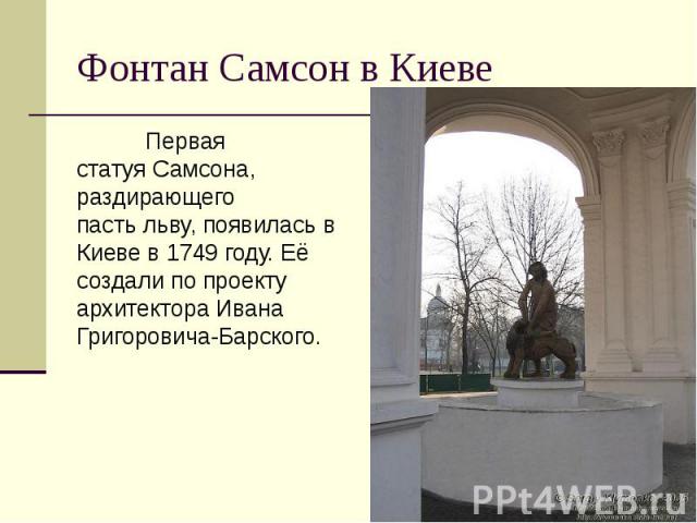 Фонтан Самсон в Киеве Первая статуя Самсона, раздирающего пасть льву, появилась в Киеве в 1749 году. Её создали по проекту архитектора Ивана Григоровича-Барского.