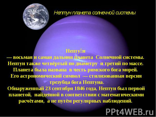 Непту н — восьмая и самая дальняя планета Солнечной системы. Нептун также четвёртый по диаметру и третий по массе. Планета была названа в честь римского бога морей. Его астрономический символ — стилизованная версия трезубца бога Нептуна. Обнаруженны…
