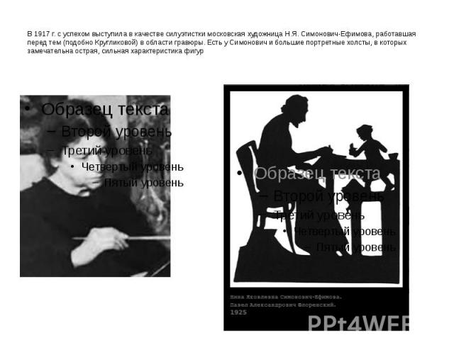 В 1917 г. с успехом выступила в качестве силуэтистки московская художница Н.Я. Симонович-Ефимова, работавшая перед тем (подобно Кругликовой) в области гравюры. Есть у Симонович и большие портретные холсты, в которых замечательна острая, сильная хара…