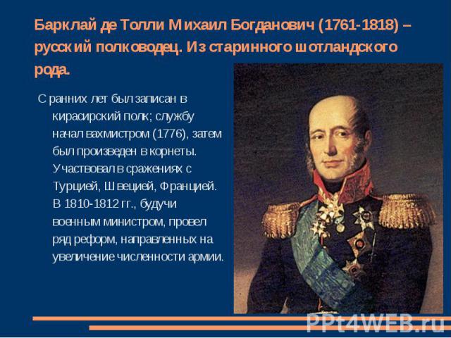 Барклай де Толли Михаил Богданович (1761-1818) – русский полководец. Из старинного шотландского рода. С ранних лет был записан в кирасирский полк; службу начал вахмистром (1776), затем был произведен в корнеты. Участвовал в сражениях с Турцией, Швец…