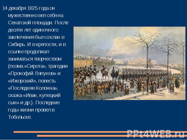 14 декабря 1825 года он мужественно вел себя на Сенатской площади. После десяти лет одиночного заключения был сослан в Сибирь. И в крепости, и в ссылке продолжал заниматься творчеством (поэма «Сирота», трагедии «Прокофий Ляпунов» и «Ижорский», повес…