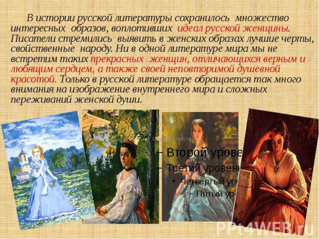 В истории русской литературы сохранилось множество интересных образов, воплотивших идеал русской женщины. Писатели стремились выявить в женских образах лучшие черты, свойственные народу. Ни в одной литературе мира мы не встретим таких прекрасных жен…