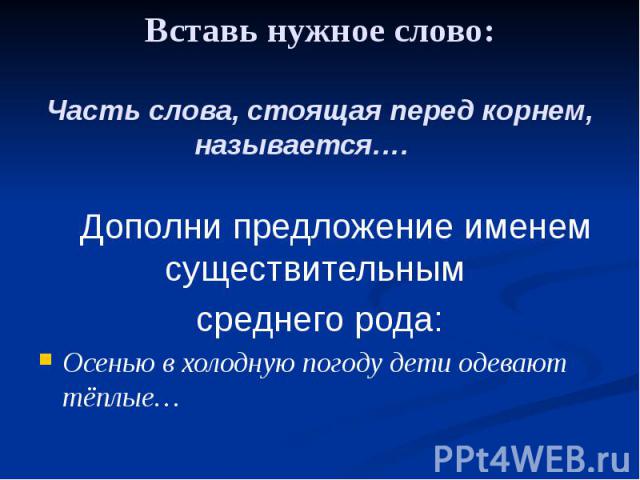 Вставь нужное слово: Часть слова, стоящая перед корнем, называется…. Дополни предложение именем существительным среднего рода: Осенью в холодную погоду дети одевают тёплые…