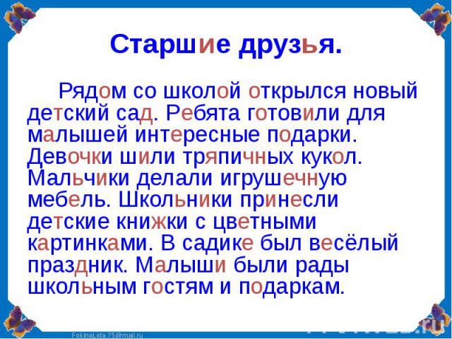 Старшие друзья. Рядом со школой открылся новый детский сад. Ребята готовили для малышей интересные подарки. Девочки шили тряпичных кукол. Мальчики делали игрушечную мебель. Школьники принесли детские книжки с цветными картинками. В садике был весёлы…