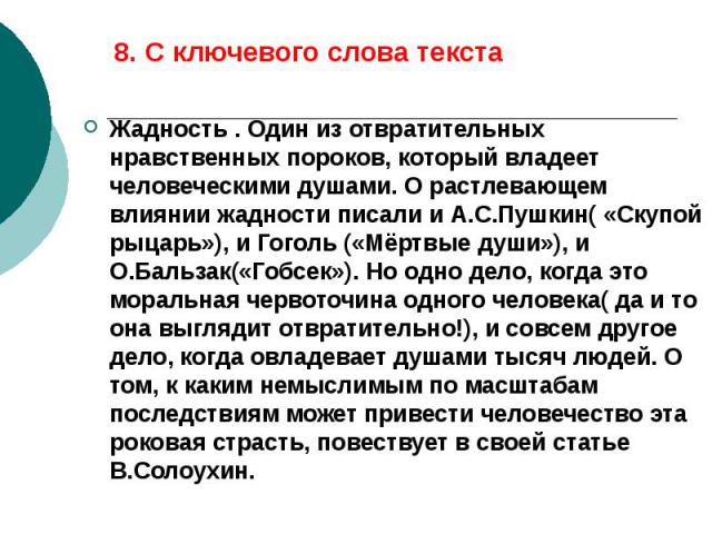 8. С ключевого слова текста Жадность . Один из отвратительных нравственных пороков, который владеет человеческими душами. О растлевающем влиянии жадности писали и А.С.Пушкин( «Скупой рыцарь»), и Гоголь («Мёртвые души»), и О.Бальзак(«Гобсек»). Но одн…