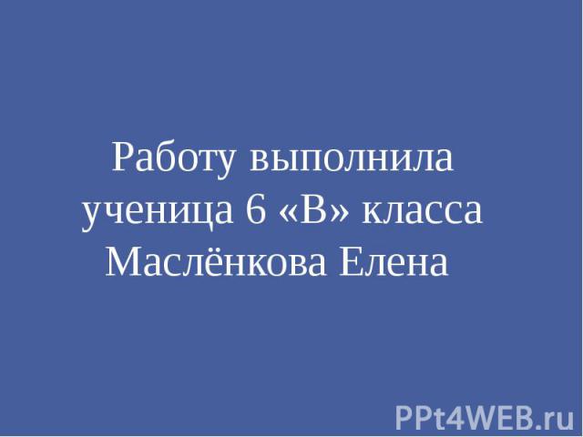 Работу выполнила ученица 6 «В» класса Маслёнкова Елена