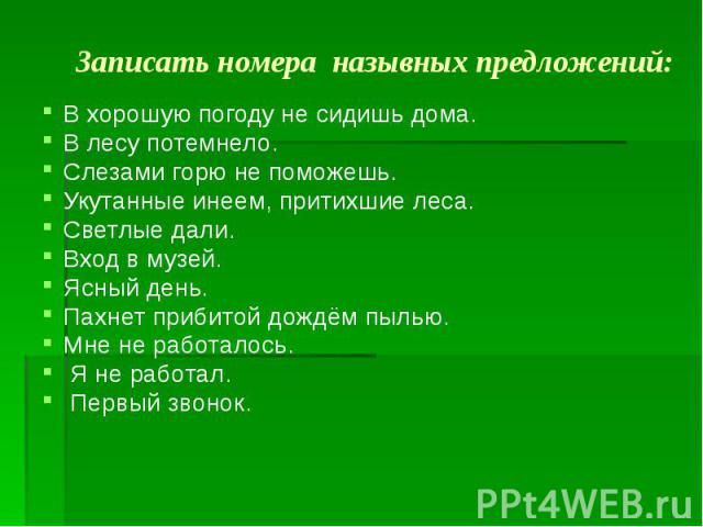 Записать номера назывных предложений: В хорошую погоду не сидишь дома. В лесу потемнело. Слезами горю не поможешь. Укутанные инеем, притихшие леса. Светлые дали. Вход в музей. Ясный день. Пахнет прибитой дождём пылью. Мне не работалось. Я не работал…