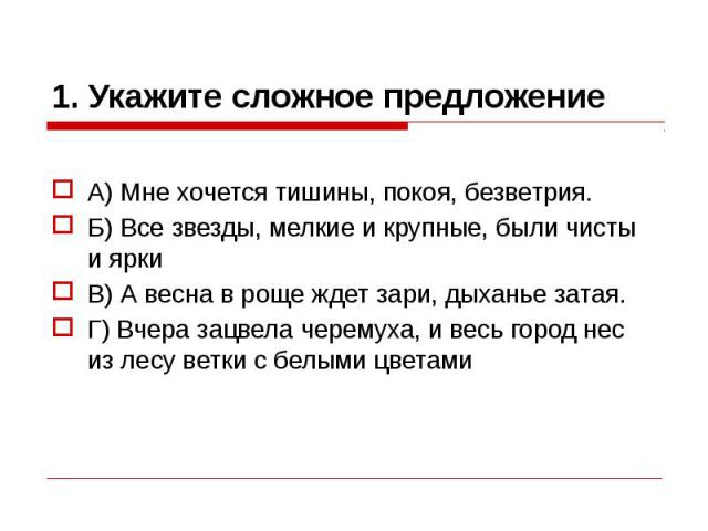 1. Укажите сложное предложение А) Мне хочется тишины, покоя, безветрия. Б) Все звезды, мелкие и крупные, были чисты и ярки В) А весна в роще ждет зари, дыханье затая. Г) Вчера зацвела черемуха, и весь город нес из лесу ветки с белыми цветами