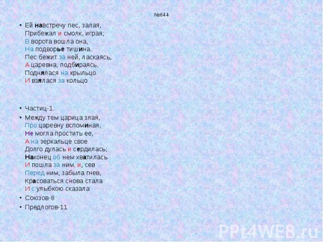 №644 Ей навстречу пес, залая, Прибежал и смолк, играя; В ворота вошла она, На подворье тишина. Пес бежит за ней, ласкаясь, А царевна, подбираясь, Поднялася на крыльцо И взялася за кольцо Частиц-1. Между тем царица злая, Про царевну вспоминая, Не мог…