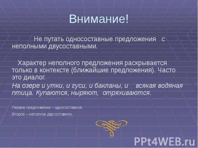 Внимание! Не путать односоставные предложения с неполными двусоставными. Характер неполного предложения раскрывается только в контексте (ближайшие предложения). Часто это диалог. На озере и утки, и гуси, и бакланы, и всякая водяная птица. Купаются, …