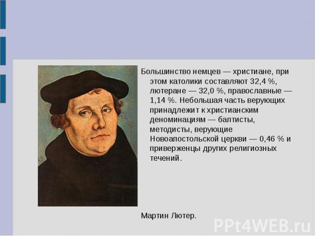 Большинство немцев — христиане, при этом католики составляют 32,4 %, лютеране — 32,0 %, православные — 1,14 %. Небольшая часть верующих принадлежит к христианским деноминациям — баптисты, методисты, верующие Новоапостольской церкви — 0,46 % и привер…