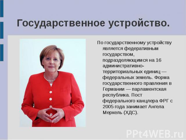 Государственное устройство. По государственному устройству является федеративным государством, подразделяющимся на 16 административно-территориальных единиц — федеральных земель. Форма государственного правления в Германии — парламентская республика…