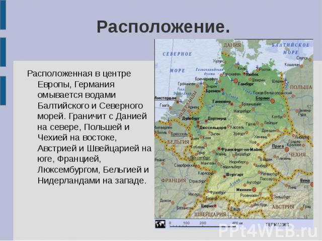 Расположение. Расположенная в центре Европы, Германия омывается водами Балтийского и Северного морей. Граничит с Данией на севере, Польшей и Чехией на востоке, Австрией и Швейцарией на юге, Францией, Люксембургом, Бельгией и Нидерландами на западе.