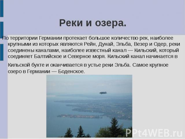 Реки и озера. По территории Германии протекает большое количество рек, наиболее крупными из которых являются Рейн, Дунай, Эльба, Везер и Одер, реки соединены каналами, наиболее известный канал — Кильский, который соединяет Балтийское и Северное моря…