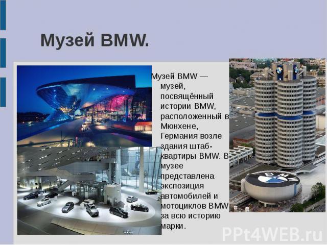 Музей BMW. Музей BMW — музей, посвящённый истории BMW, расположенный в Мюнхене, Германия возле здания штаб-квартиры BMW. В музее представлена экспозиция автомобилей и мотоциклов BMW за всю историю марки.