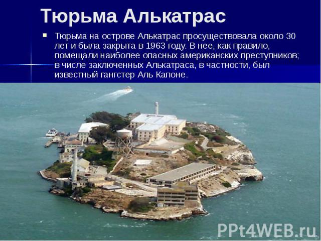 Тюрьма Алькатрас Тюрьма на острове Алькатрас просуществовала около 30 лет и была закрыта в 1963 году. В нее, как правило, помещали наиболее опасных американских преступников; в числе заключенных Алькатраса, в частности, был известный гангстер Аль Капоне.