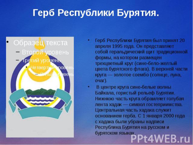Герб Республики Бурятия. Герб Республики Бурятия был принят 20 апреля 1995 года. Он представляет собой геральдический щит традиционной формы, на котором размещен трехцветный круг (сине-бело-желтый цвета бурятского флага). В верхней части круга — зол…