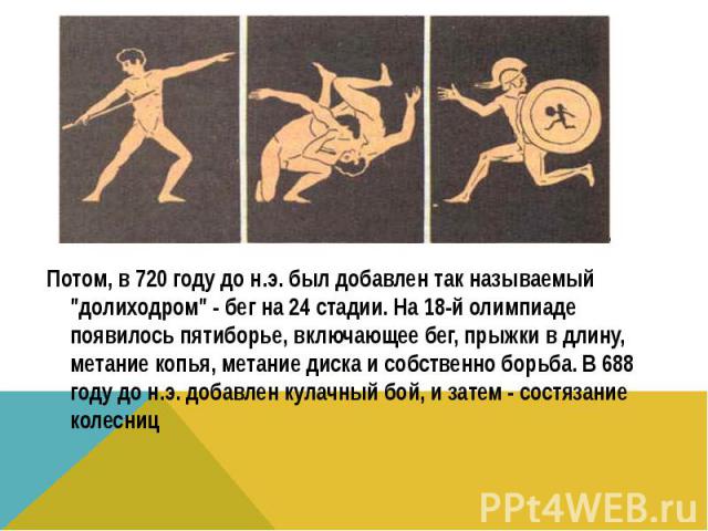 Потом, в 720 году до н.э. был добавлен так называемый "долиходром" - бег на 24 стадии. На 18-й олимпиаде появилось пятиборье, включающее бег, прыжки в длину, метание копья, метание диска и собственно борьба. В 688 году до н.э. добавлен кул…