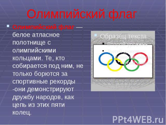 Олимпийский флаг Олимпийский флаг — белое атласное полотнище с олимпийскими кольцами. Те, кто собирается под ним, не только борются за спортивные рекорды -они демонстрируют дружбу народов, как цепь из этих пяти колец.