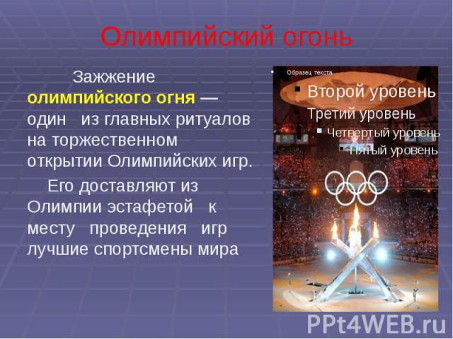 Олимпийский огонь Зажжение олимпийского огня — один из главных ритуалов на торжественном открытии Олимпийских игр. Его доставляют из Олимпии эстафетой к месту проведения игр лучшие спортсмены мира