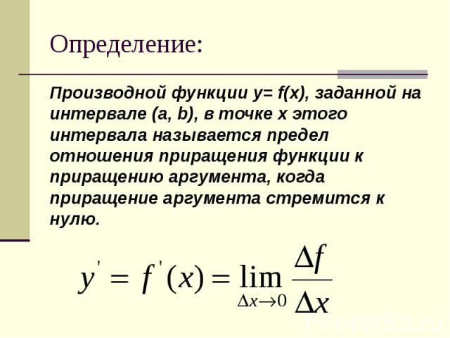 Определение: Производной функции y= f(x), заданной на интервале (a, b), в точке х этого интервала называется предел отношения приращения функции к приращению аргумента, когда приращение аргумента стремится к нулю.