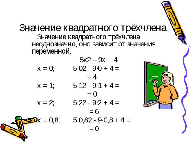 Значение квадратного трёхчлена Значение квадратного трёхчлена неоднозначно, оно зависит от значения переменной. 5х2 – 9х + 4 х = 0; 5·02 - 9·0 + 4 = = 4 х = 1; 5·12 - 9·1 + 4 = = 0 х = 2; 5·22 - 9·2 + 4 = = 6 х = 0,8; 5·0,82 - 9·0,8 + 4 = = 0
