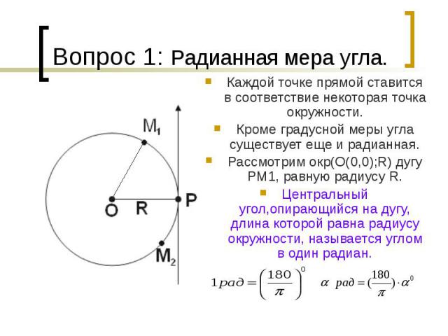 Вопрос 1: Радианная мера угла. Каждой точке прямой ставится в соответствие некоторая точка окружности. Кроме градусной меры угла существует еще и радианная. Рассмотрим окр(О(0,0);R) дугу PM1, равную радиусу R. Центральный угол,опирающийся на дугу, д…