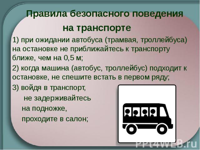 Правила безопасного поведения на транспорте   1) при ожидании автобуса (трамвая, троллейбуса) на остановке не приближайтесь к транспорту ближе, чем на 0,5 м; 2) когда машина (автобус, троллейбус) подходит к остановке, не спешите встать в первом…