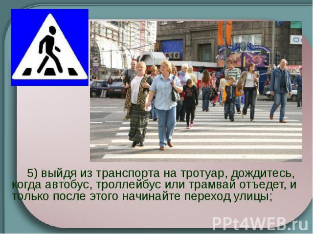 5) выйдя из транспорта на тротуар, дождитесь, когда автобус, троллейбус или трамвай отъедет, и только после этого начинайте переход улицы;    